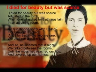 I died for beauty but was scarce
Adjusted in the tomb,
When one who died for truth was lain
In an adjoining room.
He questioned softly why I failed?
'For beauty,' I replied.
'And I for truth,--the two are one;
We brethren are,' he said.
And so, as kinsmen met a night,
We talked between the rooms,
Until the moss had reached our lips,
And covered up our names.
I died for beauty but was scarce
 