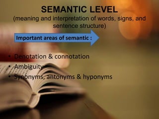 SEMANTIC LEVEL
(meaning and interpretation of words, signs, and
sentence structure)
• Denotation & connotation
• Ambiguity
• Synonyms, antonyms & hyponyms
Important areas of semantic :
 