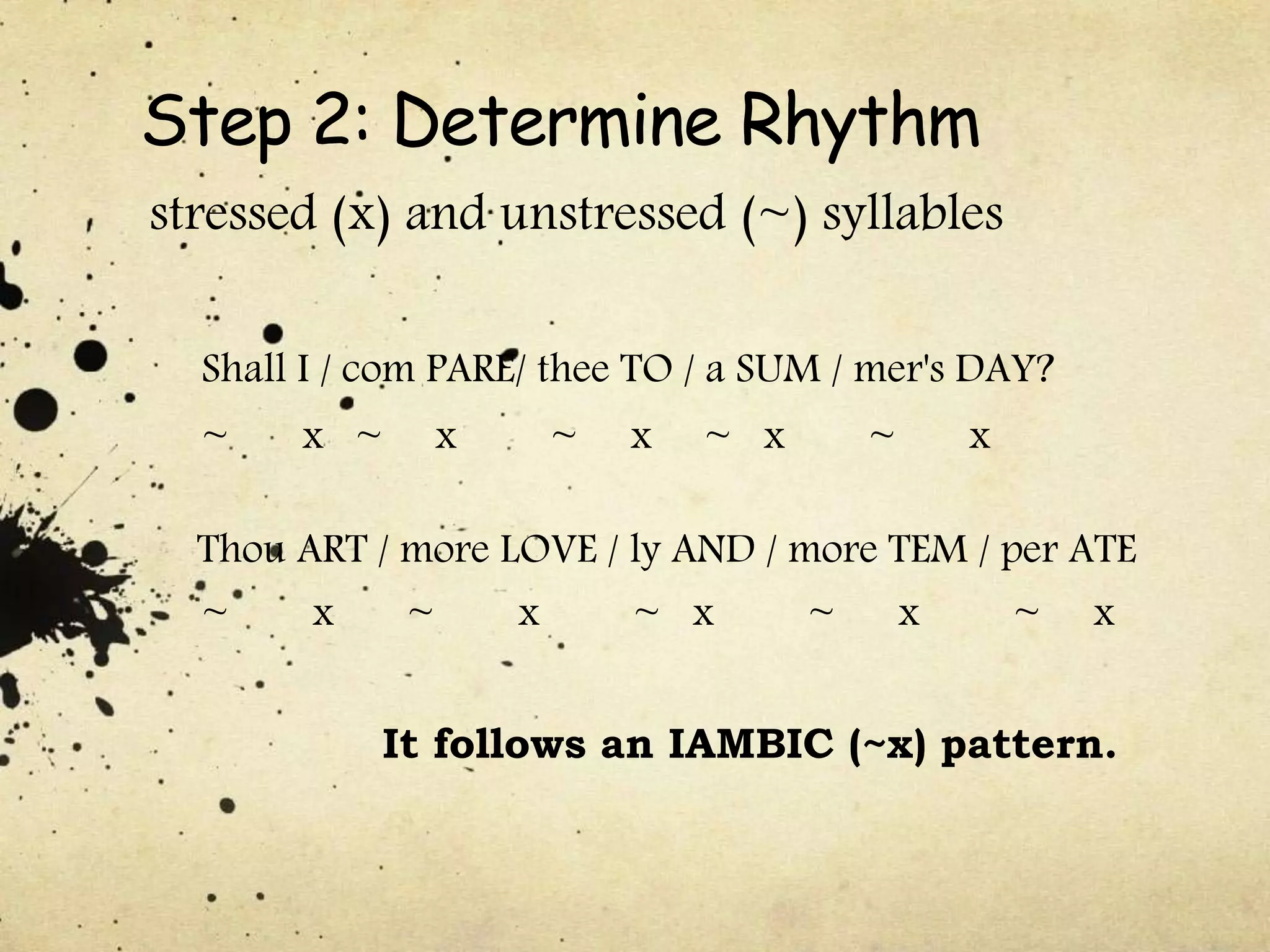 Step 2: Determine Rhythm
stressed (x) and unstressed (~) syllables
Shall I / com PARE/ thee TO / a SUM / mer's DAY?
~ x ~ x ~ x ~ x ~ x
Thou ART / more LOVE / ly AND / more TEM / per ATE
~ x ~ x ~ x ~ x ~ x
It follows an IAMBIC (~x) pattern.
 