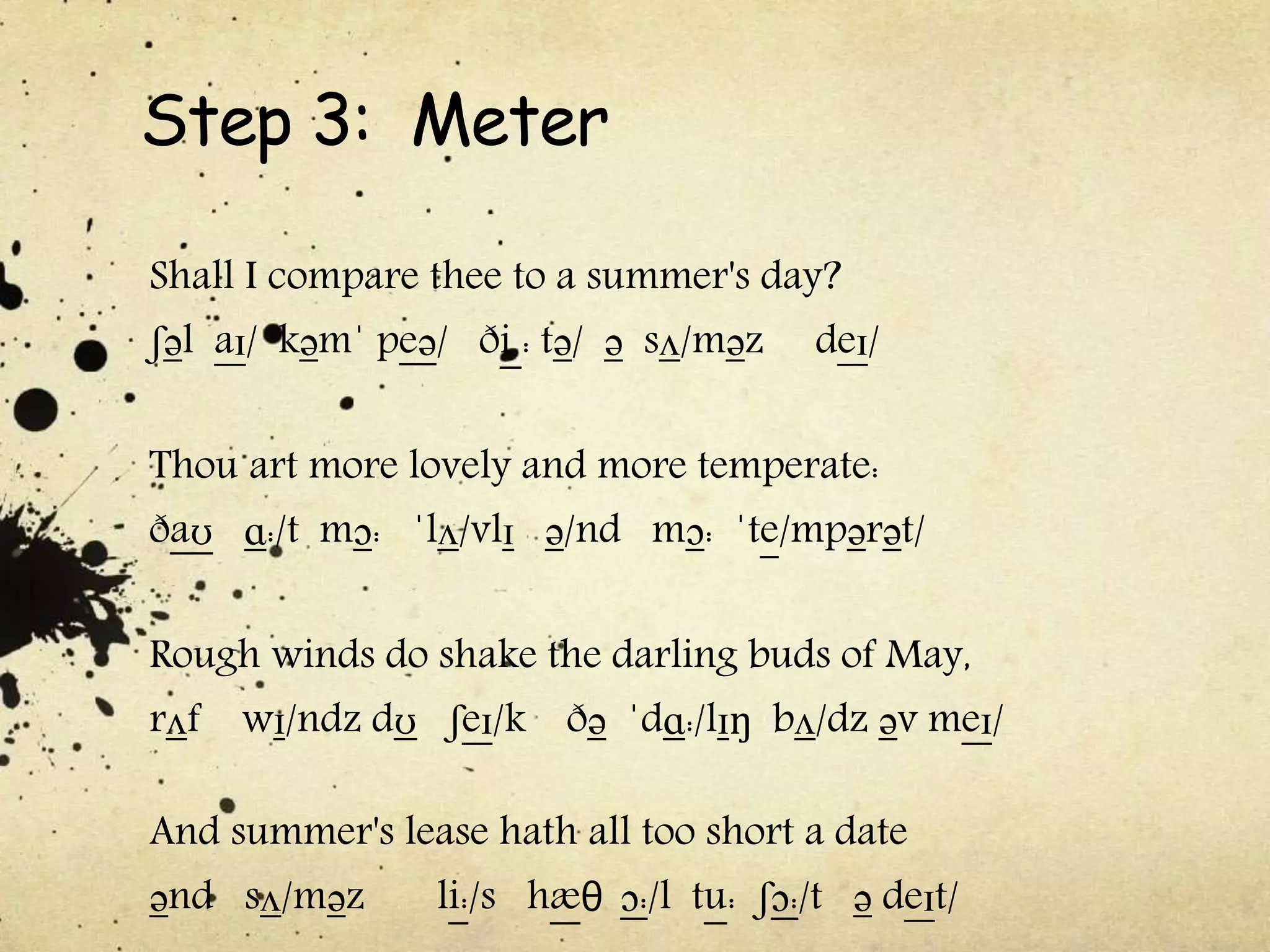 Step 3: Meter
Shall I compare thee to a summer's day?
ʃəl aɪ/ kəmˈ peə/ ði : tə/ ə sʌ/məz deɪ/
Thou art more lovely and more temperate:
ðaʊ ɑ:/t mɔ: ˈlʌ/vlɪ ə/nd mɔ: ˈte/mpərət/
Rough winds do shake the darling buds of May,
rʌf wɪ/ndz dʊ ʃeɪ/k ðə ˈdɑ:/lɪŋ bʌ/dz əv meɪ/
And summer's lease hath all too short a date
ənd sʌ/məz li:/s hæθ ɔ:/l tu: ʃɔ:/t ə deɪt/
 