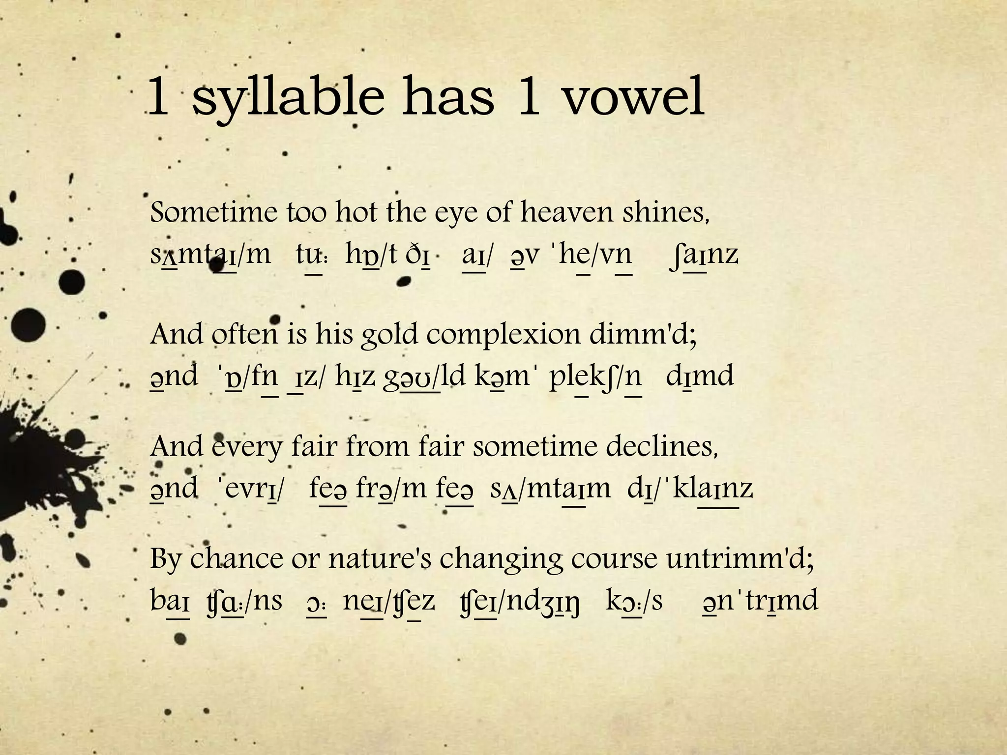 1 syllable has 1 vowel
Sometime too hot the eye of heaven shines,
sʌmtaɪ/m tu: hɒ/t ðɪ aɪ/ əv ˈhe/vn ʃaɪnz
And often is his gold complexion dimm'd;
ənd ˈɒ/fn ɪz/ hɪz gəʊ/ld kəmˈ plekʃ/n dɪmd
And every fair from fair sometime declines,
ənd ˈevrɪ/ feə frə/m feə sʌ/mtaɪm dɪ/ˈklaɪnz
By chance or nature's changing course untrimm'd;
baɪ ʧɑ:/ns ɔ: neɪ/ʧez ʧeɪ/ndʒɪŋ kɔ:/s ənˈtrɪmd
 