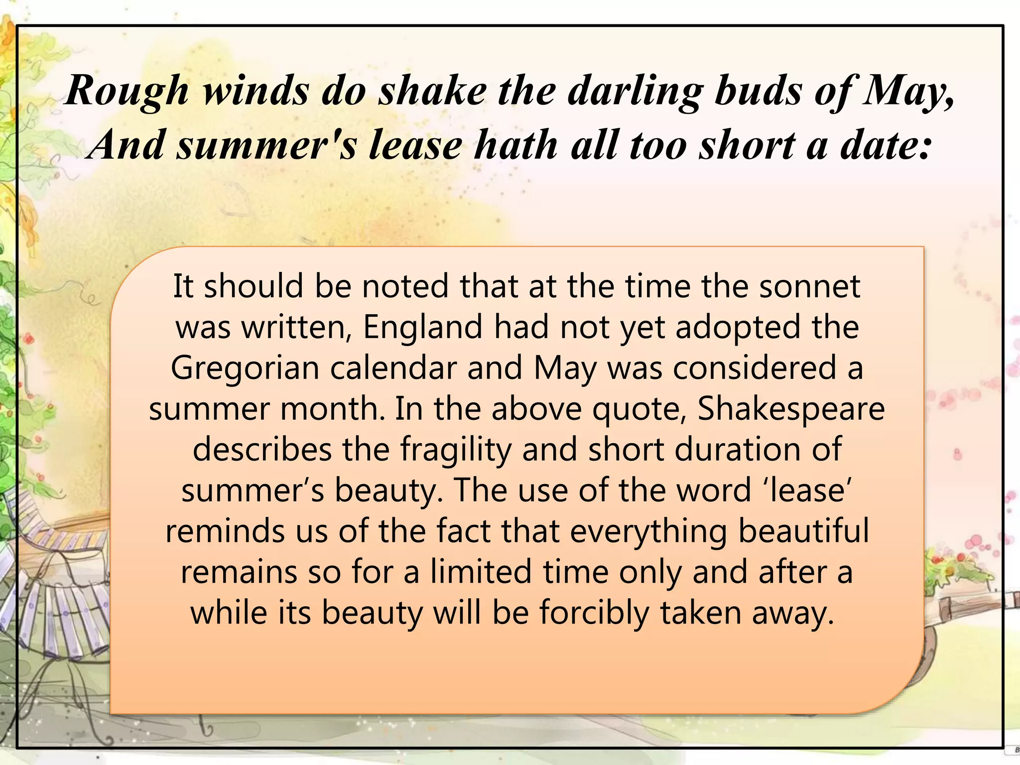 Rough winds do shake the darling buds of May,
And summer's lease hath all too short a date:
It should be noted that at the time the sonnet
was written, England had not yet adopted the
Gregorian calendar and May was considered a
summer month. In the above quote, Shakespeare
describes the fragility and short duration of
summer’s beauty. The use of the word ‘lease’
reminds us of the fact that everything beautiful
remains so for a limited time only and after a
while its beauty will be forcibly taken away.
 