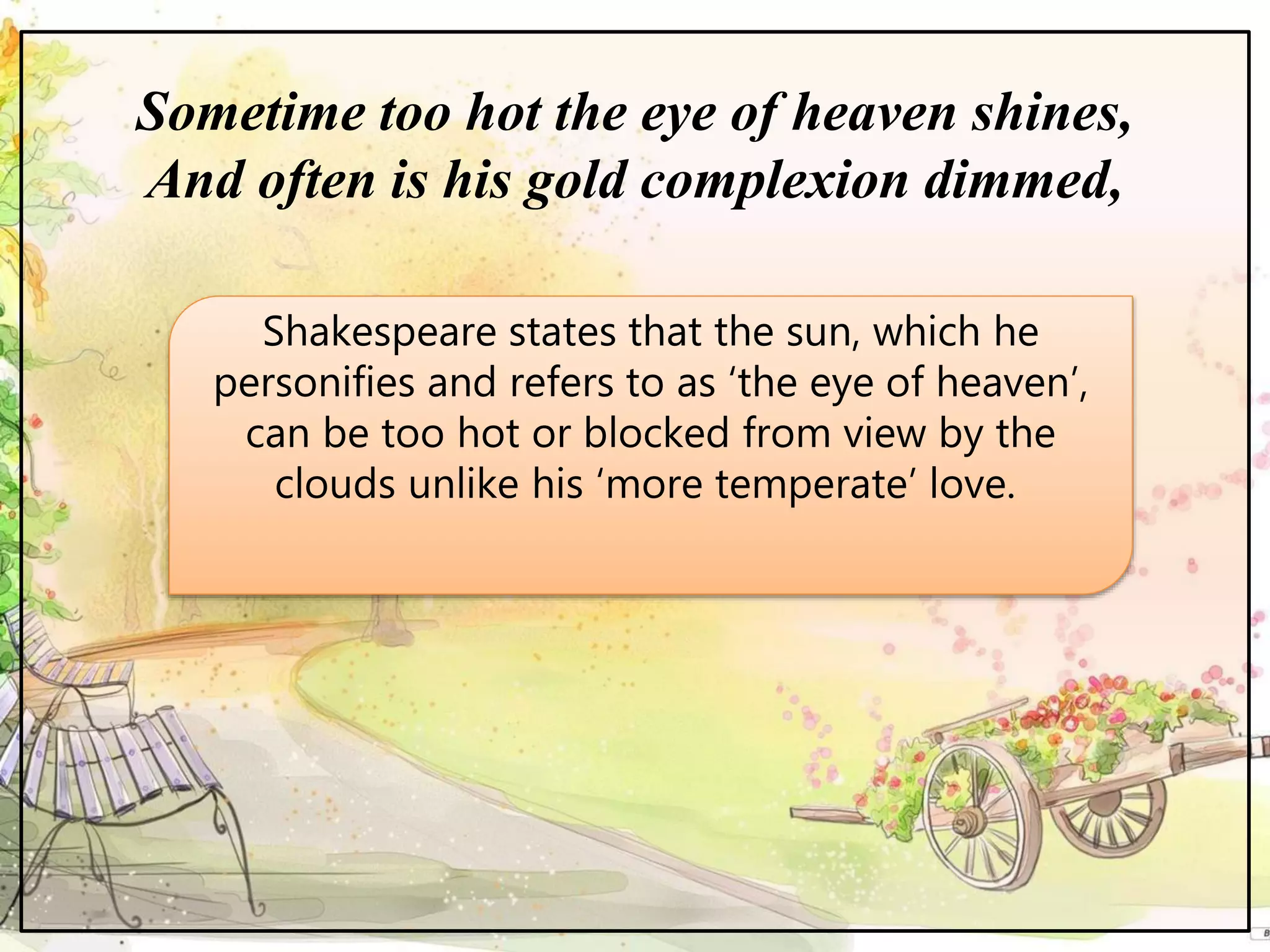 Sometime too hot the eye of heaven shines,
And often is his gold complexion dimmed,
Shakespeare states that the sun, which he
personifies and refers to as ‘the eye of heaven’,
can be too hot or blocked from view by the
clouds unlike his ‘more temperate’ love.
 