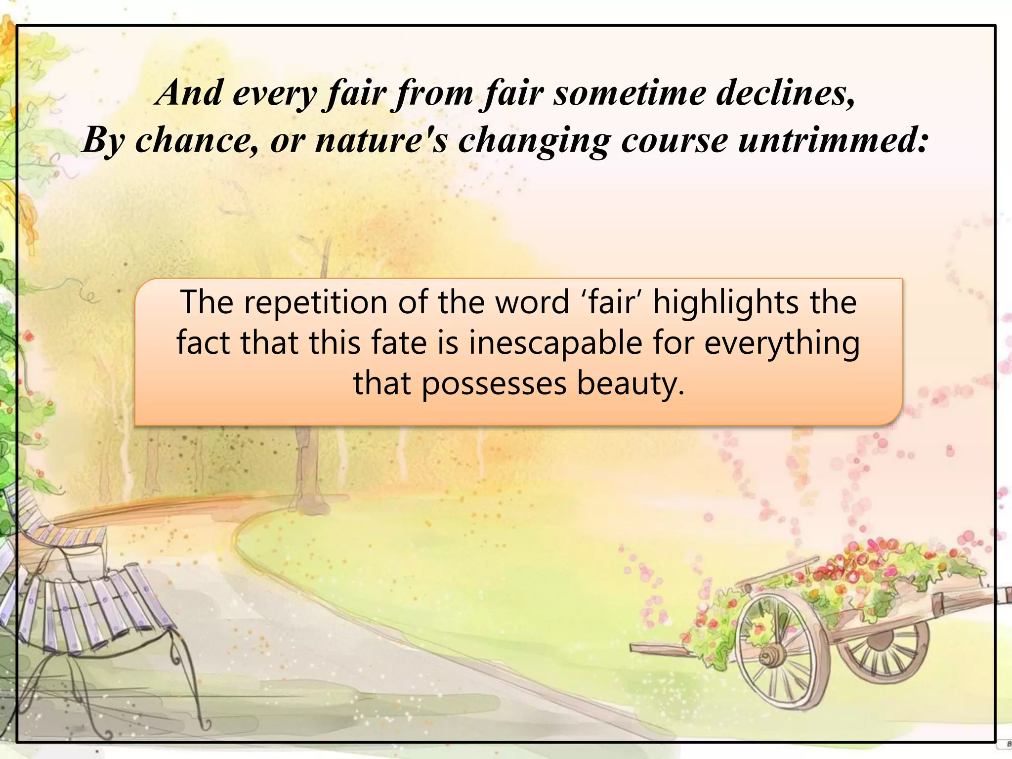 And every fair from fair sometime declines,
By chance, or nature's changing course untrimmed:
The repetition of the word ‘fair’ highlights the
fact that this fate is inescapable for everything
that possesses beauty.
 