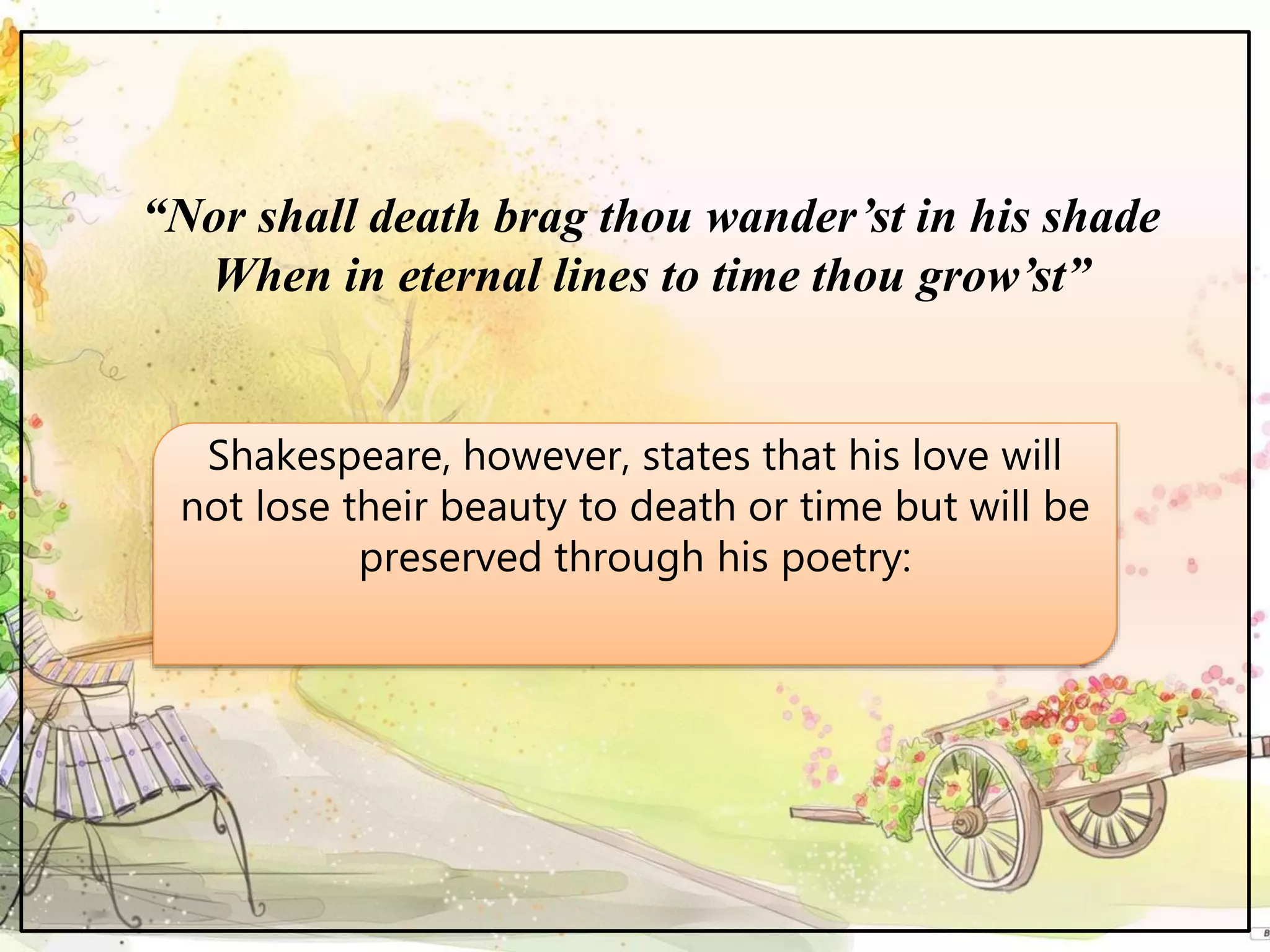 “Nor shall death brag thou wander’st in his shade
When in eternal lines to time thou grow’st”
Shakespeare, however, states that his love will
not lose their beauty to death or time but will be
preserved through his poetry:
 