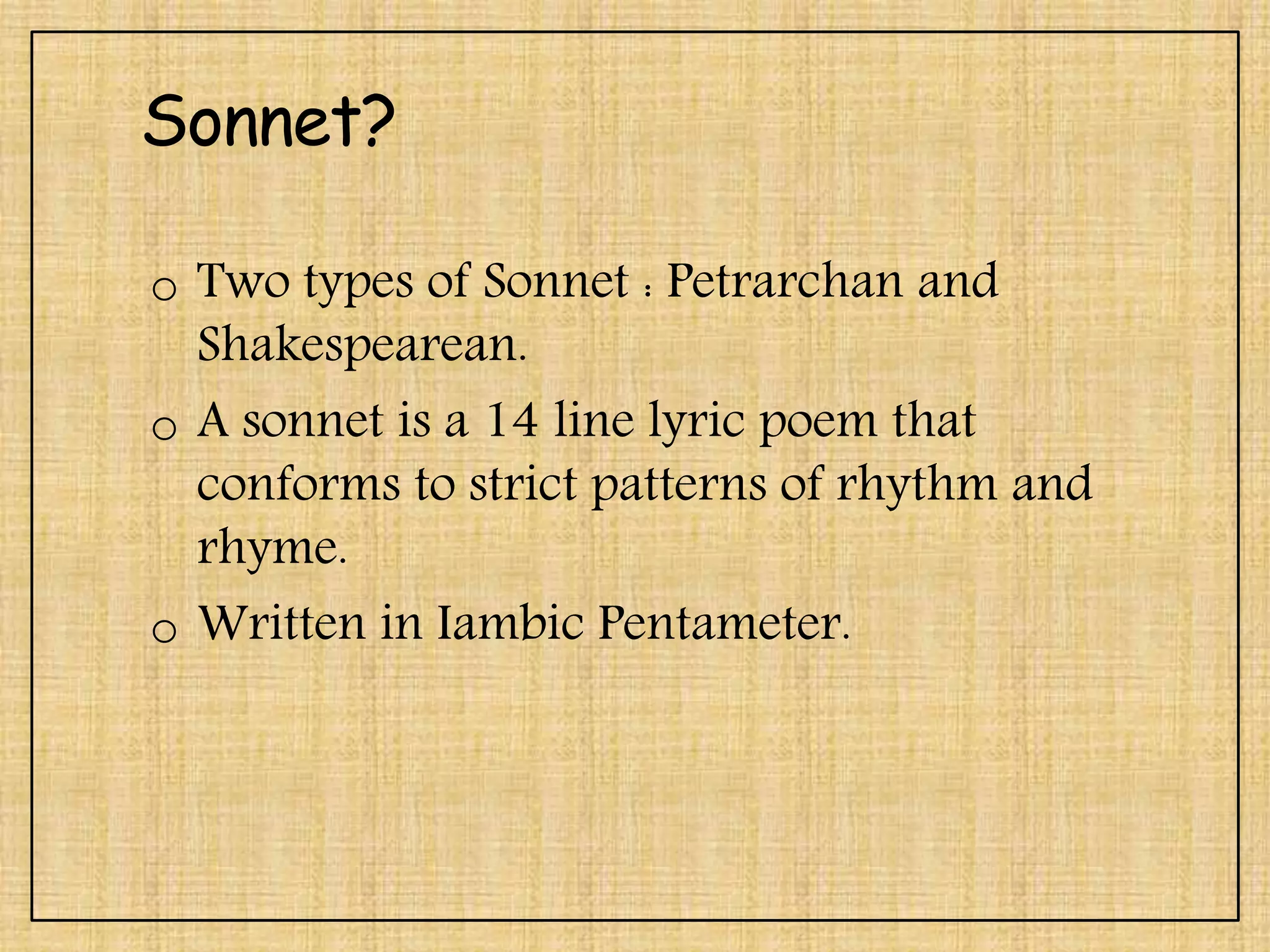 Sonnet?
o Two types of Sonnet : Petrarchan and
Shakespearean.
o A sonnet is a 14 line lyric poem that
conforms to strict patterns of rhythm and
rhyme.
o Written in Iambic Pentameter.
 