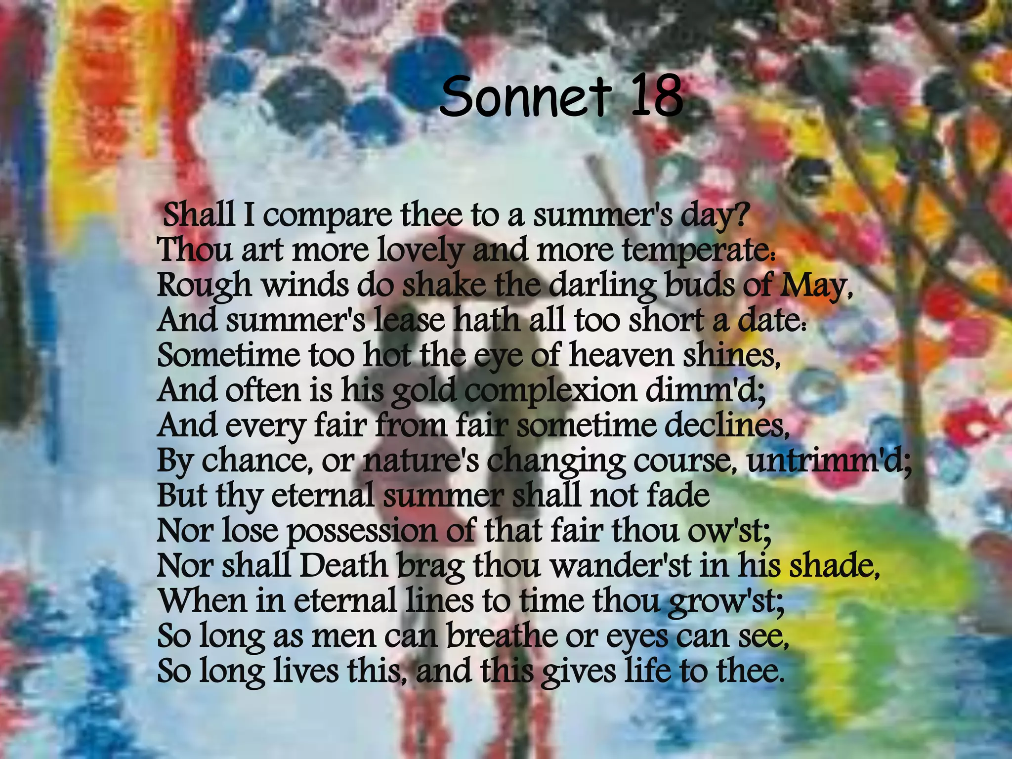 Sonnet 18
Shall I compare thee to a summer's day?
Thou art more lovely and more temperate:
Rough winds do shake the darling buds of May,
And summer's lease hath all too short a date:
Sometime too hot the eye of heaven shines,
And often is his gold complexion dimm'd;
And every fair from fair sometime declines,
By chance, or nature's changing course, untrimm'd;
But thy eternal summer shall not fade
Nor lose possession of that fair thou ow'st;
Nor shall Death brag thou wander'st in his shade,
When in eternal lines to time thou grow'st;
So long as men can breathe or eyes can see,
So long lives this, and this gives life to thee.
 