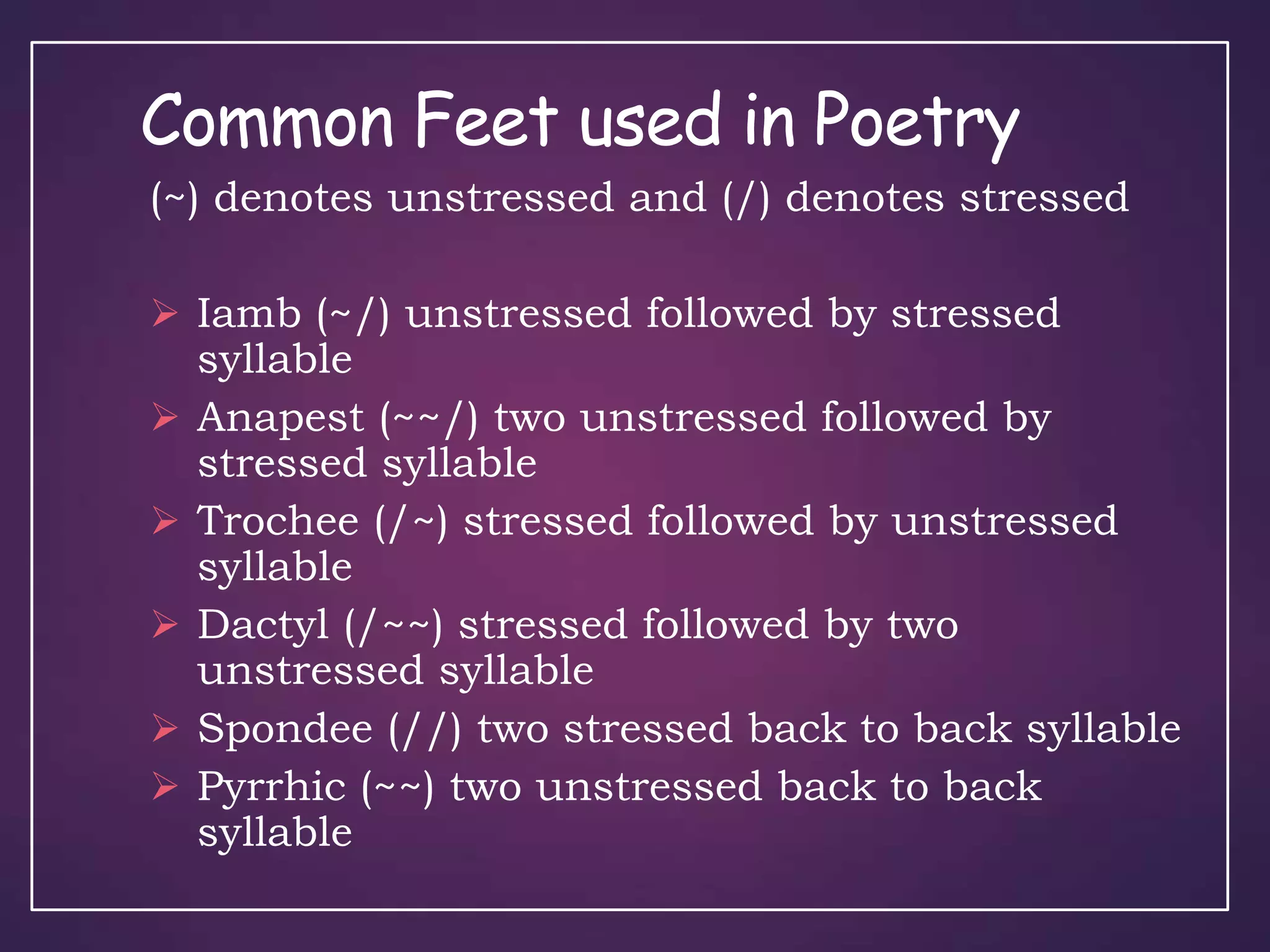 Common Feet used in Poetry
(~) denotes unstressed and (/) denotes stressed
 Iamb (~/) unstressed followed by stressed
syllable
 Anapest (~~/) two unstressed followed by
stressed syllable
 Trochee (/~) stressed followed by unstressed
syllable
 Dactyl (/~~) stressed followed by two
unstressed syllable
 Spondee (//) two stressed back to back syllable
 Pyrrhic (~~) two unstressed back to back
syllable
 