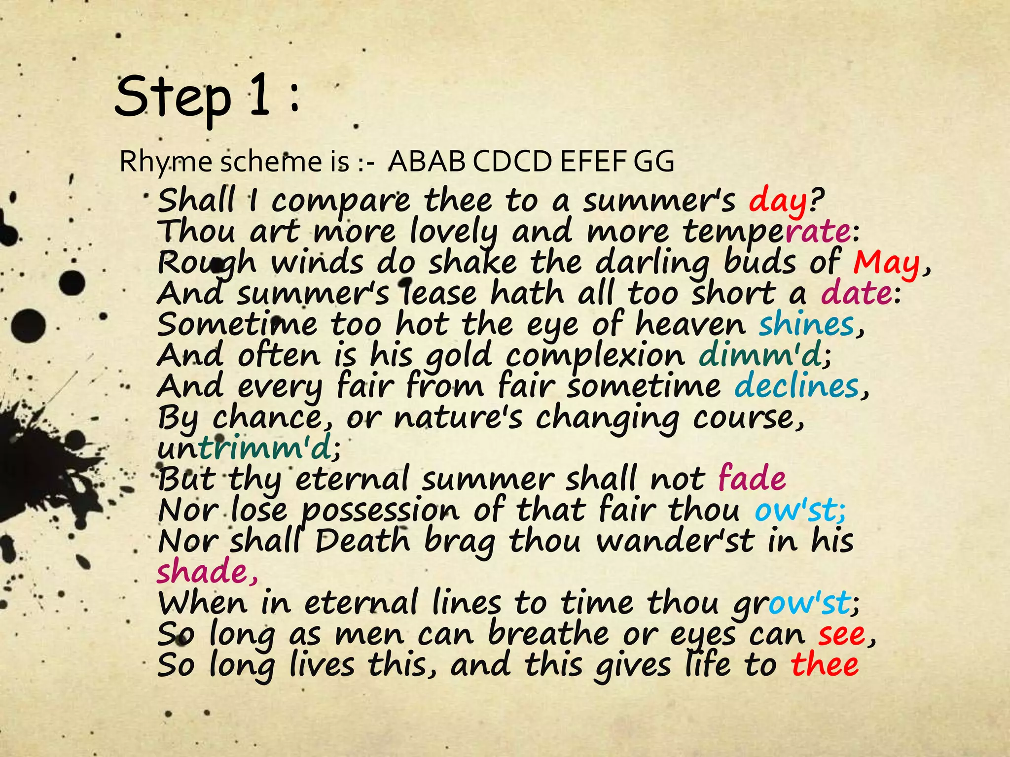 Step 1 :
Rhyme scheme is :- ABAB CDCD EFEF GG
Shall I compare thee to a summer's day?
Thou art more lovely and more temperate:
Rough winds do shake the darling buds of May,
And summer's lease hath all too short a date:
Sometime too hot the eye of heaven shines,
And often is his gold complexion dimm'd;
And every fair from fair sometime declines,
By chance, or nature's changing course,
untrimm'd;
But thy eternal summer shall not fade
Nor lose possession of that fair thou ow'st;
Nor shall Death brag thou wander'st in his
shade,
When in eternal lines to time thou grow'st;
So long as men can breathe or eyes can see,
So long lives this, and this gives life to thee
 