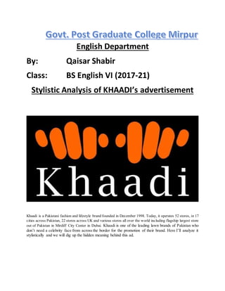 English Department
By: Qaisar Shabir
Class: BS English VI (2017-21)
Stylistic Analysis of KHAADI’s advertisement
Khaadi is a Pakistani fashion and lifestyle brand founded in December 1998. Today, it operates 52 stores, in 17
cities across Pakistan, 22 stores across UK and various stores all over the world including flagship largest store
out of Pakistan in Mirdiff City Center in Dubai. Khaadi is one of the leading lawn brands of Pakistan who
don’t need a celebrity face from across the border for the promotion of their brand. Here I’ll analyze it
stylistically and we will dig up the hidden meaning behind this ad.
 