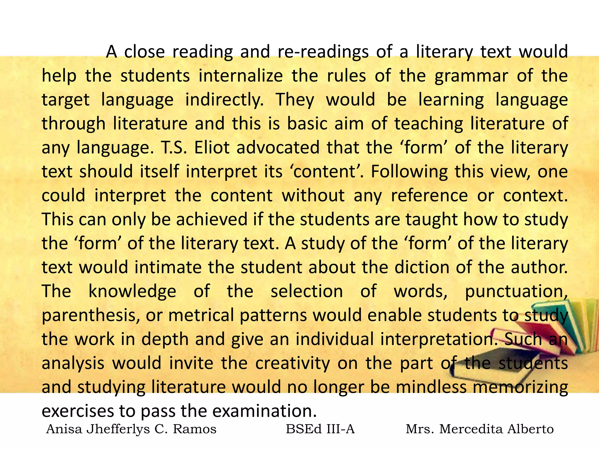 A close reading and re-readings of a literary text would
help the students internalize the rules of the grammar of the
target language indirectly. They would be learning language
through literature and this is basic aim of teaching literature of
any language. T.S. Eliot advocated that the ‘form’ of the literary
text should itself interpret its ‘content’. Following this view, one
could interpret the content without any reference or context.
This can only be achieved if the students are taught how to study
the ‘form’ of the literary text. A study of the ‘form’ of the literary
text would intimate the student about the diction of the author.
The knowledge of the selection of words, punctuation,
parenthesis, or metrical patterns would enable students to study
the work in depth and give an individual interpretation. Such an
analysis would invite the creativity on the part of the students
and studying literature would no longer be mindless memorizing
exercises to pass the examination.
Anisa Jhefferlys C. Ramos BSEd III-A Mrs. Mercedita Alberto
 