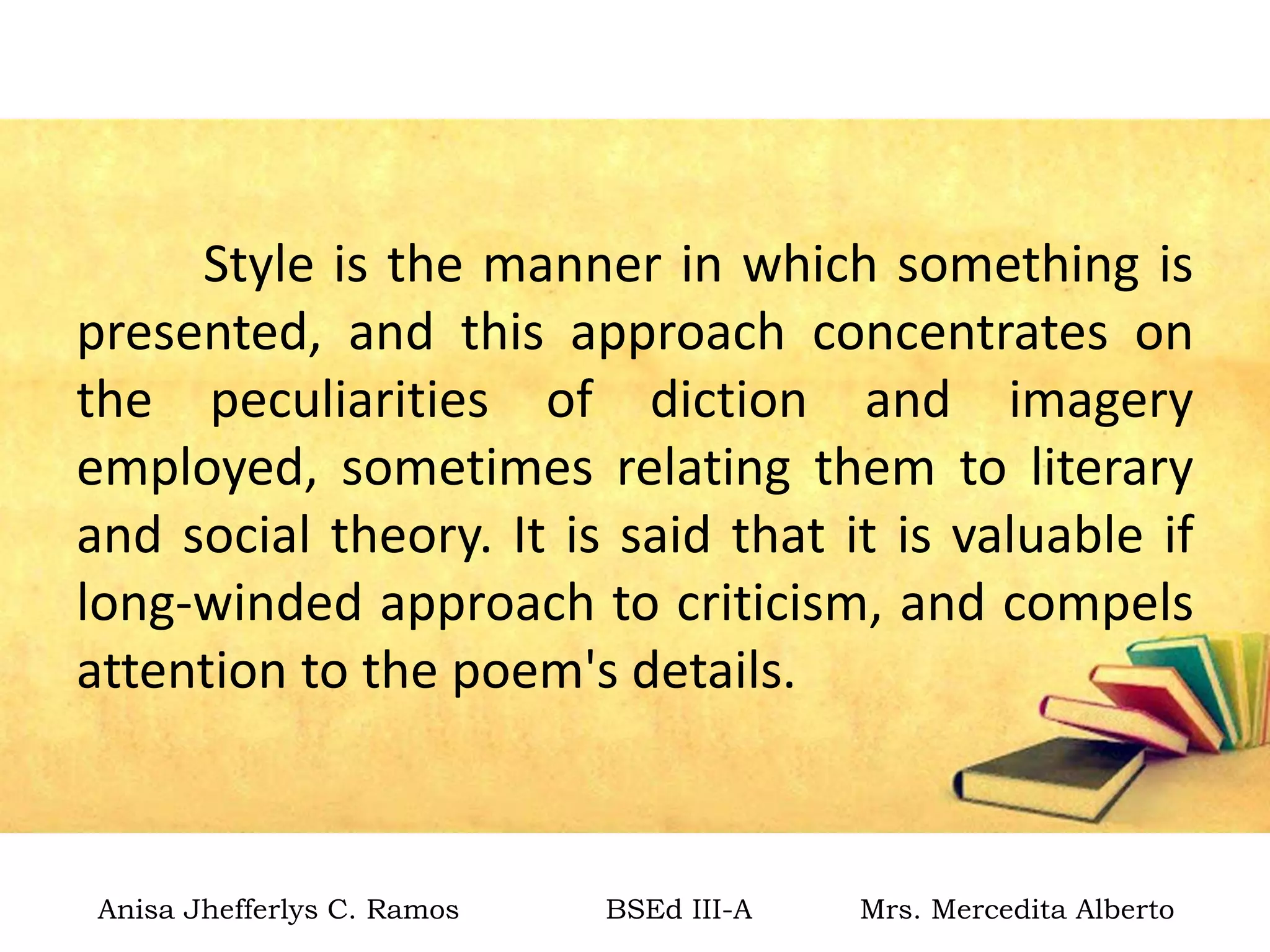 Style is the manner in which something is
presented, and this approach concentrates on
the peculiarities of diction and imagery
employed, sometimes relating them to literary
and social theory. It is said that it is valuable if
long-winded approach to criticism, and compels
attention to the poem's details.
Anisa Jhefferlys C. Ramos BSEd III-A Mrs. Mercedita Alberto
 