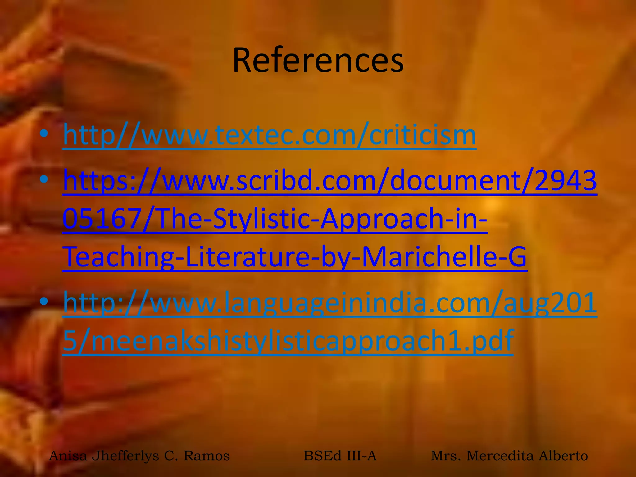 References
• http//www.textec.com/criticism
• https://www.scribd.com/document/2943
05167/The-Stylistic-Approach-in-
Teaching-Literature-by-Marichelle-G
• http://www.languageinindia.com/aug201
5/meenakshistylisticapproach1.pdf
Anisa Jhefferlys C. Ramos BSEd III-A Mrs. Mercedita Alberto
 