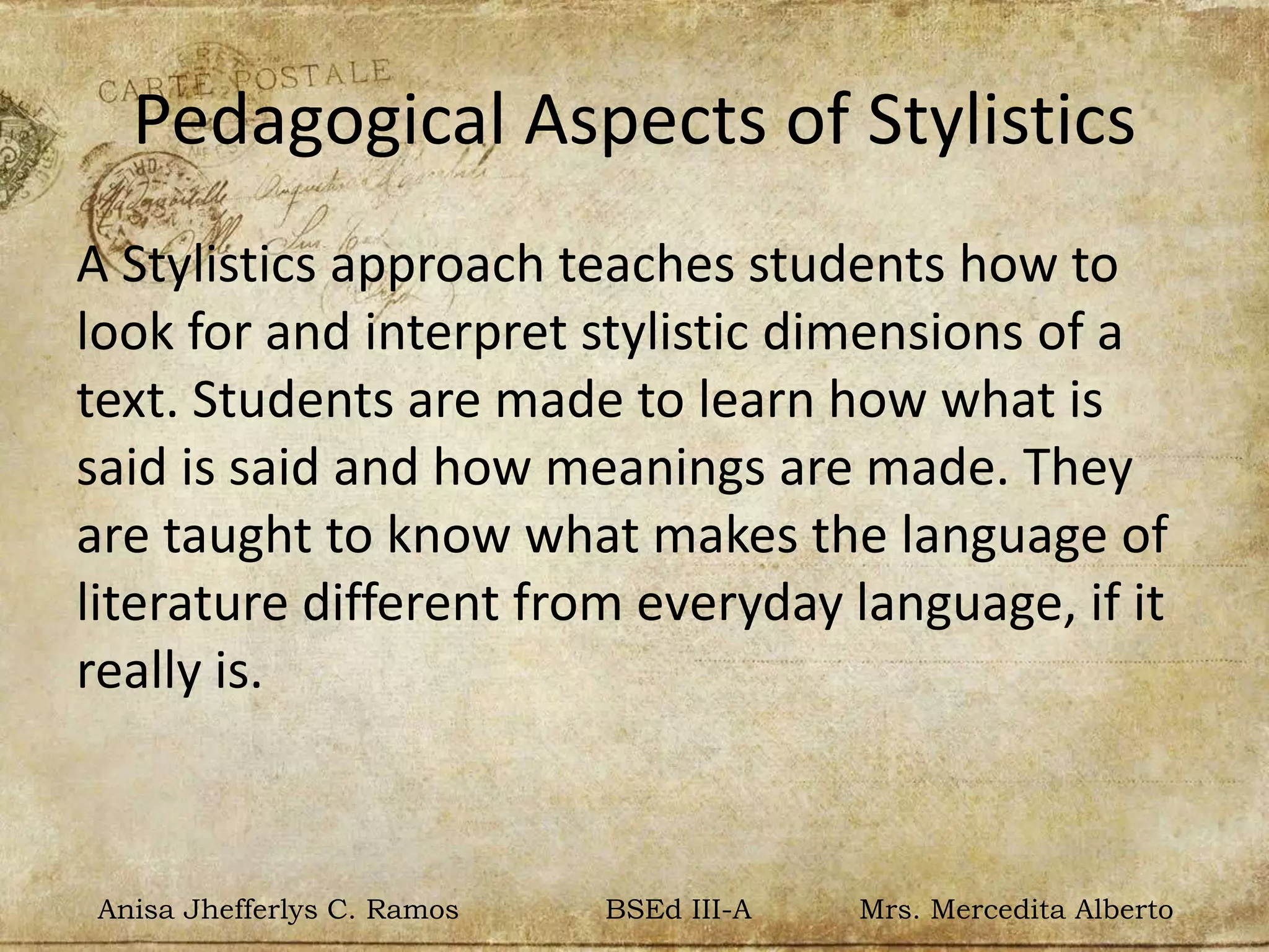 Pedagogical Aspects of Stylistics
A Stylistics approach teaches students how to
look for and interpret stylistic dimensions of a
text. Students are made to learn how what is
said is said and how meanings are made. They
are taught to know what makes the language of
literature different from everyday language, if it
really is.
Anisa Jhefferlys C. Ramos BSEd III-A Mrs. Mercedita Alberto
 