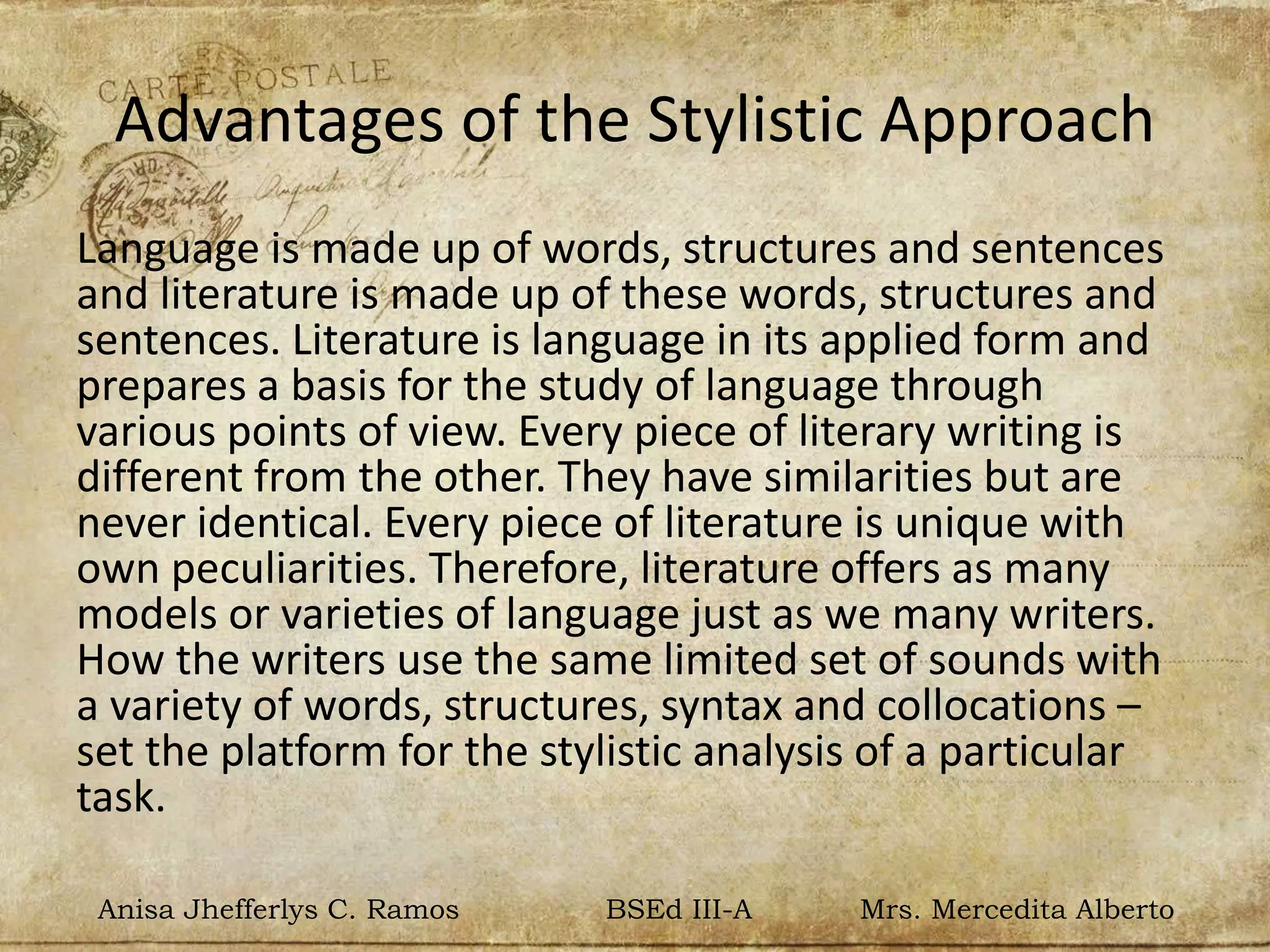 Advantages of the Stylistic Approach
Language is made up of words, structures and sentences
and literature is made up of these words, structures and
sentences. Literature is language in its applied form and
prepares a basis for the study of language through
various points of view. Every piece of literary writing is
different from the other. They have similarities but are
never identical. Every piece of literature is unique with
own peculiarities. Therefore, literature offers as many
models or varieties of language just as we many writers.
How the writers use the same limited set of sounds with
a variety of words, structures, syntax and collocations –
set the platform for the stylistic analysis of a particular
task.
Anisa Jhefferlys C. Ramos BSEd III-A Mrs. Mercedita Alberto
 