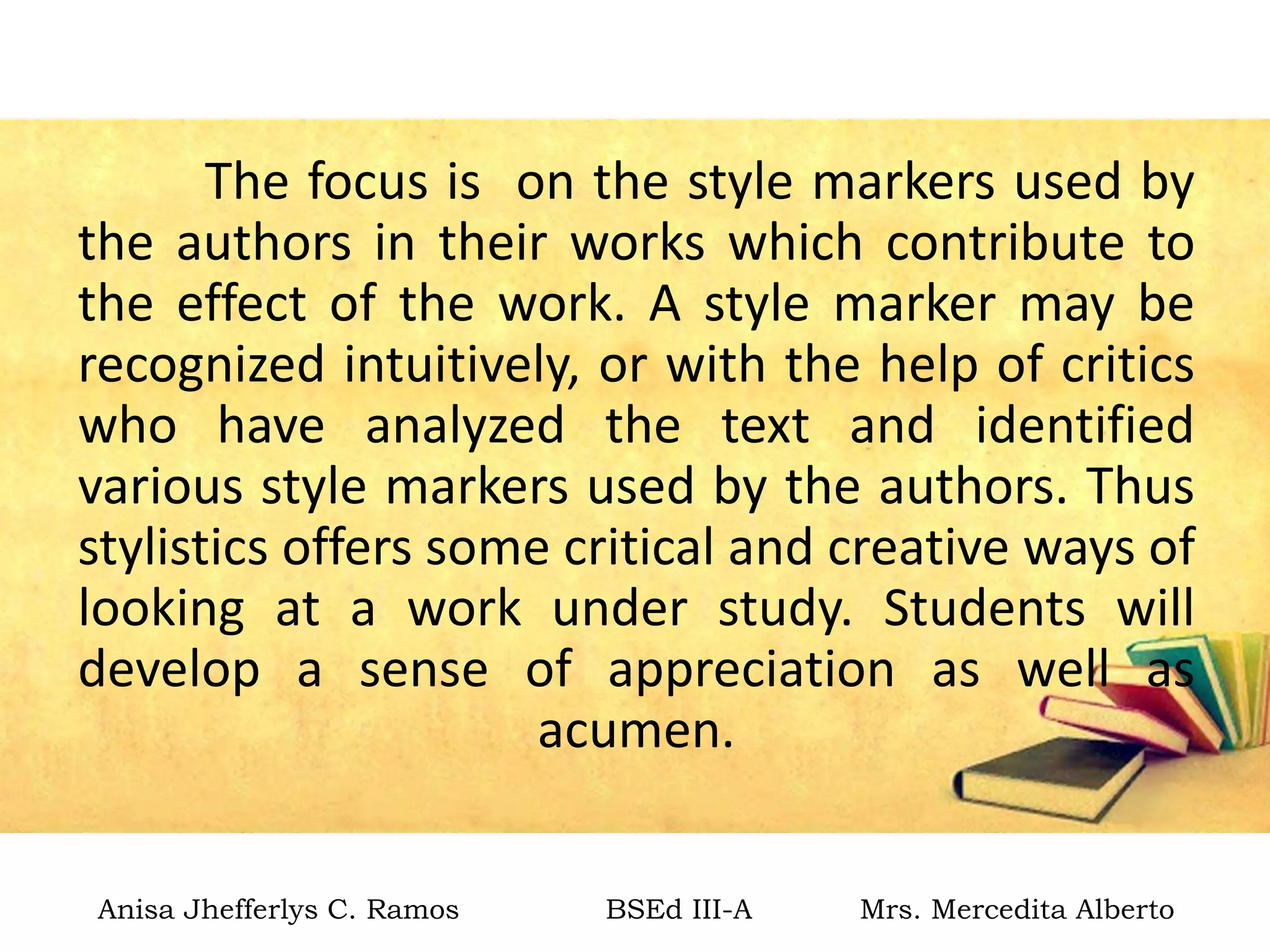 The focus is on the style markers used by
the authors in their works which contribute to
the effect of the work. A style marker may be
recognized intuitively, or with the help of critics
who have analyzed the text and identified
various style markers used by the authors. Thus
stylistics offers some critical and creative ways of
looking at a work under study. Students will
develop a sense of appreciation as well as
acumen.
Anisa Jhefferlys C. Ramos BSEd III-A Mrs. Mercedita Alberto
 