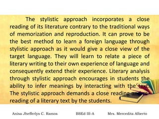 The stylistic approach incorporates a close
reading of its literature contrary to the traditional ways
of memorization and reproduction. It can prove to be
the best method to learn a foreign language through
stylistic approach as it would give a close view of the
target language. They will learn to relate a piece of
literary writing to their own experience of language and
consequently extend their experience. Literary analysis
through stylistic approach encourages in students the
ability to infer meanings by interacting with the text.
The stylistic approach demands a close reading and re-
reading of a literary text by the students.
Anisa Jhefferlys C. Ramos BSEd III-A Mrs. Mercedita Alberto
 