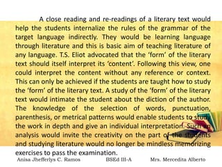 A close reading and re-readings of a literary text would
help the students internalize the rules of the grammar of the
target language indirectly. They would be learning language
through literature and this is basic aim of teaching literature of
any language. T.S. Eliot advocated that the ‘form’ of the literary
text should itself interpret its ‘content’. Following this view, one
could interpret the content without any reference or context.
This can only be achieved if the students are taught how to study
the ‘form’ of the literary text. A study of the ‘form’ of the literary
text would intimate the student about the diction of the author.
The knowledge of the selection of words, punctuation,
parenthesis, or metrical patterns would enable students to study
the work in depth and give an individual interpretation. Such an
analysis would invite the creativity on the part of the students
and studying literature would no longer be mindless memorizing
exercises to pass the examination.
Anisa Jhefferlys C. Ramos BSEd III-A Mrs. Mercedita Alberto
 