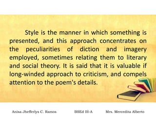 Style is the manner in which something is
presented, and this approach concentrates on
the peculiarities of diction and imagery
employed, sometimes relating them to literary
and social theory. It is said that it is valuable if
long-winded approach to criticism, and compels
attention to the poem's details.
Anisa Jhefferlys C. Ramos BSEd III-A Mrs. Mercedita Alberto
 