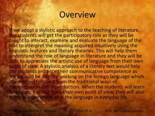 Overview
If we adopt a stylistic approach to the teaching of literature,
the students will get the participatory role as they will be
taught to interact, examine and evaluate the language of the
text to interpret the meaning acquired intuitively using the
linguistic features and literary theories. This will help them
understand the role of language in literature and they will be
able to appreciate the artistic use of language from their own
point of view. A stylistic analysis of a literary text would help
the students enhance their communicative competence as
they would be directly working on the foreign language which
is a method far apart from the traditional ways of
memorization and reproduction. When the students will learn
to analyze the text from their own point of view, they will also
learn to experiment with the language in everyday life.
Anisa Jhefferlys C. Ramos BSEd III-A Mrs. Mercedita Alberto
 