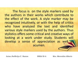 The focus is on the style markers used by
the authors in their works which contribute to
the effect of the work. A style marker may be
recognized intuitively, or with the help of critics
who have analyzed the text and identified
various style markers used by the authors. Thus
stylistics offers some critical and creative ways of
looking at a work under study. Students will
develop a sense of appreciation as well as
acumen.
Anisa Jhefferlys C. Ramos BSEd III-A Mrs. Mercedita Alberto
 