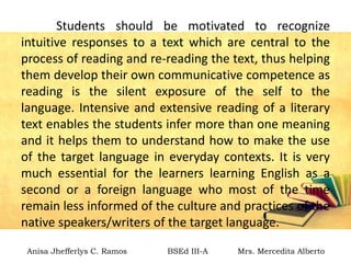Students should be motivated to recognize
intuitive responses to a text which are central to the
process of reading and re-reading the text, thus helping
them develop their own communicative competence as
reading is the silent exposure of the self to the
language. Intensive and extensive reading of a literary
text enables the students infer more than one meaning
and it helps them to understand how to make the use
of the target language in everyday contexts. It is very
much essential for the learners learning English as a
second or a foreign language who most of the time
remain less informed of the culture and practices of the
native speakers/writers of the target language.
Anisa Jhefferlys C. Ramos BSEd III-A Mrs. Mercedita Alberto
 