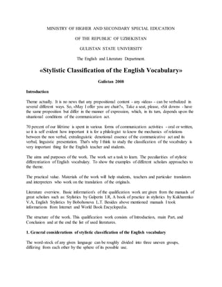 MINISTRY OF HIGHER AND SECONDARY SPECIAL EDUCATION
OF THE REPUBLIC OF UZBEKISTAN
GULISTAN STATE UNIVERSITY
The English and Literature Department.
«Stylistic Classification of the English Vocabulary»
Gulistan 2008
Introduction
Theme actually. It is no news that any prepositional content - any «idea» - can be verbalized in
several different ways. So, «May I offer you are chair?», Take a seat, please, «Sit down» - have
the same proposition but differ in the manner of expression, which, in its turn, depends upon the
situational conditions of the communication act.
70 percent of our lifetime is spent in various forms of communication activities - oral or written,
so it is self evident how important it is for a philologist to know the mechanics of relations
between the non verbal, extralinguistic denotional essence of the communicative act and its
verbal, linguistic presentation. That's why I think to study the classification of the vocabulary is
very important thing for the English teacher and students.
The aims and purposes of the work. The work set a task to learn. The peculiarities of stylistic
differentiation of English vocabulary. To show the examples of different scholars approaches to
the theme.
The practical value. Materials of the work will help students, teachers and particular translators
and interpreters who work on the translation of the originals.
Literature overview. Basic information's of the qualification work are given from the manuals of
great scholars such as: Stylistics by Galperin I.R, A book of practice in stylistics by Kukharenko
V.A, English Stylistics by Bobohonova L.T. Besides above mentioned manuals I took
informations from Internet and World Book Encyclopedia.
The structure of the work. This qualification work consists of Introduction, main Part, and
Conclusion and at the end the list of used literatures.
1. General considerations of stylistic classification of the English vocabulary
The word-stock of any given language can be roughly divided into three uneven groups,
differing from each other by the sphere of its possible use.
 