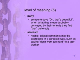 level of meaning (5) irony someone says "Oh, that's beautiful", when what they mean (probably conveyed by their tone) is they find "that" quite ugly  sarcasm hostile, critical comments may be expressed in a sarcastic way, such as saying "don't work too hard" to a lazy worker 