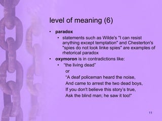 level of meaning (6) paradox statements such as Wilde's "I can resist anything except temptation" and Chesterton's "spies do not look linke spies" are examples of rhetorical paradox  oxymoron  is in contradictions like: “ the living dead” or “ A deaf policeman heard the noise, And came to arrest the two dead boys, If you don't believe this story’s true, Ask the blind man; he saw it too!“ 