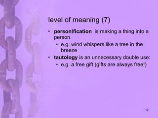 level of meaning (7) personification   is making a thing into a person. e.g. wind whispers like a tree in the breeze tautology  is an unnecessary double use: e.g. a free gift (gifts are always free!) 