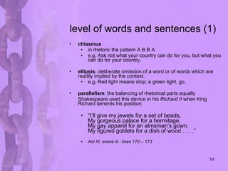 level of words and sentences (1) chiasmus in rhetoric the pattern A B B A e.g.  Ask not what your country can do for you, but what you can do for your country.  ellipsis :  deliberate omission of a word or of words which are readily implied by the context. e.g. Red light means stop; a green light, go. parallelism : the balancing of rhetorical parts equally Shakespeare used this device in his  Richard II  when King Richard laments his position: “ I’ll give my jewels for a set of beads, My gorgeous palace for a hermitage, My gay apparel for an almsman’s gown, My figured goblets for a dish of wood . . . .“ Act III, scene iii : lines 170 – 173 