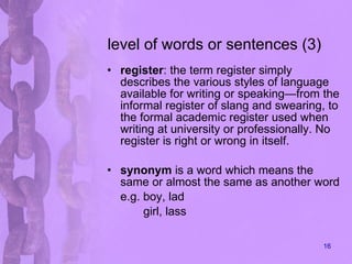 level of words or sentences (3) register : the term register simply describes the various styles of language available for writing or speaking—from the informal register of slang and swearing, to the formal academic register used when writing at university or professionally. No register is right or wrong in itself.  synonym  is a word which means the same or almost the same as another word e.g. boy, lad girl, lass 