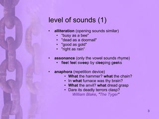 level of sounds (1) alliteration  (opening sounds similar) “ busy as a bee"  "dead as a doornail"  "good as gold" "right as rain“ assonance  (only the vowel sounds rhyme) fl ee t f ee t sw ee p by sl ee ping g ee ks  anaphora  (repetition device) What  the hammer?  what  the chain? In  what  furnace was thy brain? What  the anvil?  what  dread grasp Dare its deadly terrors clasp?  William Blake , " The Tyger " 
