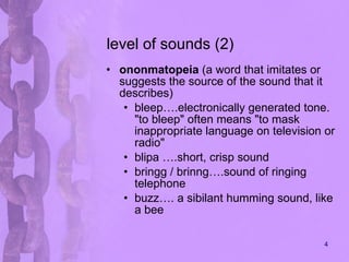 level of sounds (2) ononmatopeia  ( a word that imitates or suggests the source of the sound that it describes)  bleep….electronically generated tone. "to bleep" often means "to mask inappropriate language on television or radio"  blipa ….short, crisp sound bringg / brinng….sound of ringing telephone  buzz…. a sibilant humming sound, like a bee 