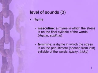 level of sounds (3) rhyme masculine:  a rhyme in which the stress is on the final syllable of the words. ( rhyme ,  sublime )  feminine:  a rhyme in which the stress is on the penultimate (second from last) syllable of the words. ( picky ,  tricky )  