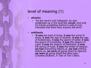 level of meaning (1) allusion "As the cave's roof collapsed, he was swallowed up in the dust like  Jonah , and only his frantic scrabbling behind a wall of rock indicated that there was anyone still alive".  antithesis " It was  the best of times,  it was  the worst of times,  it was  the age of wisdom,  it was  the age of foolishness,  it was  the epoch of belief,  it was  the epoch of incredulity,  it was  the season of Light,  it was  the season of Darkness,  it was  the spring of hope,  it was  the winter of despair,  we had  everything before us,  we had  nothing before us,  we were  all going direct to Heaven,  we were  all going direct the other way." (Charles Dickens,  A Tale of Two Cities )  
