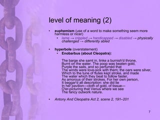level of meaning (2) euphemism  (use of a word to make something seem more harmless or nicer) lame  ->  crippled  ->  handicapped  ->  disabled  -> physically challenged -> differently abled   hyperbole  (overstatement) Enobarbus (about Cleopatra): The barge she samt in, linke a burnish'd throne, Burnt on the water. The poop was beaten gold, Purple the sails, and so perfumèd that The winds were love-sick with them; the oars were silver, Which to the tune of flutes kept stroke, and made The water which they beat to follow faster, As amorous of their strokes. For her own person, It beggar'd all description: she did lie In her pavilion—cloth of gold, of tissue— O'er-picturing that Venus where we see The fancy outwork nature. Antony And Cleopatra Act 2, scene 2, 191–201   