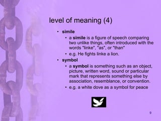 level of meaning (4) simile   a  simile  is a figure of speech comparing two unlike things, often introduced with the words "linke", "as", or "than"  e.g. He fights linke a lion. symbol a  symbol  is something such as an object, picture, written word, sound or particular mark that represents something else by association, resemblance, or convention.  e.g. a white dove as a symbol for peace 