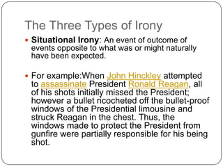 The Three Types of Irony
 Situational Irony: An event of outcome of

events opposite to what was or might naturally
have been expected.
 For example:When John Hinckley attempted

to assassinate President Ronald Reagan, all
of his shots initially missed the President;
however a bullet ricocheted off the bullet-proof
windows of the Presidential limousine and
struck Reagan in the chest. Thus, the
windows made to protect the President from
gunfire were partially responsible for his being
shot.

 