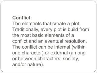 Conflict:
The elements that create a plot.
Traditionally, every plot is build from
the most basic elements of a
conflict and an eventual resolution.
The conflict can be internal (within
one character) or external (among
or between characters, society,
and/or nature).

 