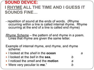 SOUND DEVICE:
I RHYME ALL THE TIME AND I GUESS IT
SOUNDS FINE…
- repetition of sound at the ends of words. (Rhyme
occurring within a line is called internal rhyme. Rhyme
occurring at the end of a line is called end rhyme)
Rhyme Scheme – the pattern of end rhyme in a poem.
Lines that rhyme are given the same letter.
Example of internal rhyme, end rhyme, and rhyme
scheme:
 I looked at the shell in the ocean
a
 I looked at the bell in the sea,
b
 I noticed the smell and the motion
a
 Were very peculiar to me.‖
b

 