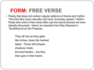 FORM: FREE VERSE
 Poetry that does not contain regular patterns of rhyme and rhythm.

The lines flow more naturally and have ―everyday speech‖ rhythm.
Poets who write in free verse often use the sound devices we have
already discussed. Here’s an example from May Swenson’s
―Southbound on the Freeway:
They all hiss as they glide,
like inches, down the marked
tapes. Those soft shapes,
shadowy inside
the hard bodies – are they
their guts or their brains

 