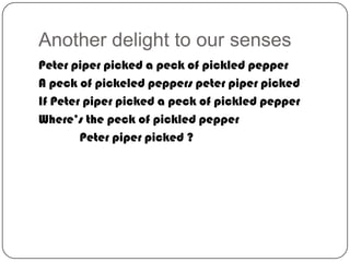Another delight to our senses
Peter piper picked a peck of pickled pepper
A peck of pickeled peppers peter piper picked
If Peter piper picked a peck of pickled pepper
Where’s the peck of pickled pepper
Peter piper picked ?

 