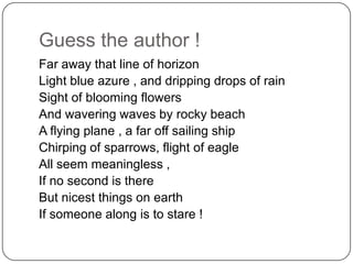 Guess the author !
Far away that line of horizon
Light blue azure , and dripping drops of rain
Sight of blooming flowers
And wavering waves by rocky beach
A flying plane , a far off sailing ship
Chirping of sparrows, flight of eagle
All seem meaningless ,
If no second is there
But nicest things on earth
If someone along is to stare !

 
