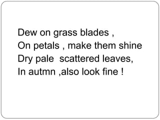 Dew on grass blades ,
On petals , make them shine
Dry pale scattered leaves,
In autmn ,also look fine !

 