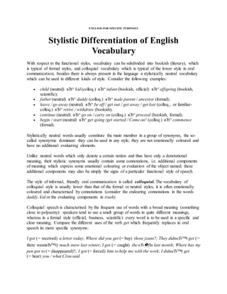 ENGLISH FOR SPECIFIC PURPOSES
Stylistic Differentiation of English
Vocabulary
With respect to the functional styles, vocabulary can be subdivided into bookish (literary), which
is typical of formal styles, and colloquial vocabulary which is typical of the lower style in oral
communication; besides there is always present in the language a stylistically neutral vocabulary
which can be used in different kinds of style. Consider the following examples:
 child (neutral) вЂ“ kid (colloq.) вЂ“ infant (bookish, official) вЂ“ offspring (bookish,
scientific);
 father (neutral) вЂ“ daddy (colloq.) вЂ“ male parent / ancestor (formal);
 leave / go away (neutral) вЂ“ be off / get out / get away / get lost (colloq., or familiar-
colloq.) вЂ“ retire / withdraw (bookish);
 continue (neutral) вЂ“ go on / carry on (colloq.) вЂ“ proceed (bookish, formal);
 begin / start (neutral) вЂ“ get going /get started / Come on! (colloq.) вЂ“ commence
(formal).
Stylistically neutral words usually constitute the main member in a group of synonyms, the so-
called synonymic dominant: they can be used in any style, they are not emotionally coloured and
have no additional evaluating elements.
Unlike neutral words which only denote a certain notion and thus have only a denotational
meaning, their stylistic synonyms usually contain some connotations, i.e. additional components
of meaning which express some emotional colouring or evaluation of the object named; these
additional components may also be simply the signs of a particular functional style of speech.
The style of informal, friendly oral communication is called colloquial. The vocabulary of
colloquial style is usually lower than that of the formal or neutral styles, it is often emotionally
coloured and characterised by connotations (consider the endearing connotations in the words
daddy, kid or the evaluating components in trash).
Colloquial speech is characterised by the frequent use of words with a broad meaning (something
close to polysemy): speakers tend to use a small group of words in quite different meanings,
whereas in a formal style (official, business, scientific) every word is to be used in a specific and
clear meaning. Compare the different uses of the verb get which frequently replaces in oral
speech its more specific synonyms:
I got (= received) a letter today; Where did you get (= buy) those jeans?; They didnвЂ™t get (=
there wasnвЂ™t) much snow last winter; I got (= caught) the вЂ�flu last month; Where has my
pen got to (= disappeared)?; I got (= forced) him to help me with the work; I didnвЂ™t get
(= hear) you / what Сѓou said.
 