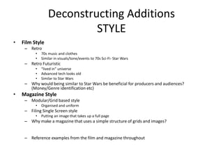 Deconstructing Additions
STYLE
• Film Style
– Retro
• 70s music and clothes
• Similar in visuals/tone/events to 70s Sci-Fi- Star Wars
– Retro Futuristic
• “lived in” universe
• Advanced tech looks old
• Similar to Star Wars
– Why would being similar to Star Wars be beneficial for producers and audiences?
(Money/Genre identification etc)
• Magazine Style
– Modular/Grid based style
• Organised and uniform
– Filing Single Screen style
• Putting an image that takes up a full page
– Why make a magazine that uses a simple structure of grids and images?
– Reference examples from the film and magazine throughout
 