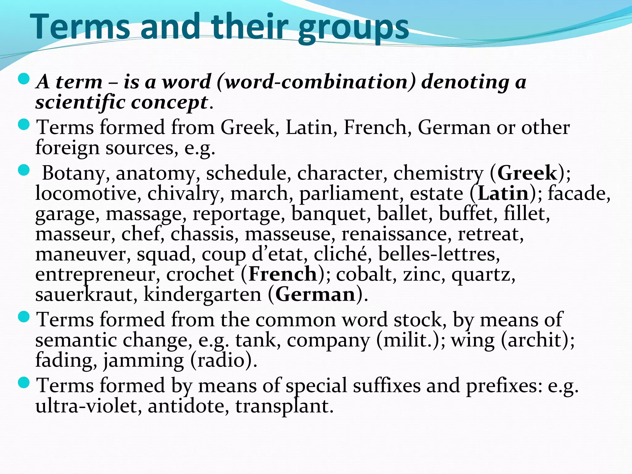 Terms and their groups
A term – is a word (word-combination) denoting a
scientific concept.
Terms formed from Greek, Latin, French, German or other
foreign sources, e.g.
 Botany, anatomy, schedule, character, chemistry (Greek);
locomotive, chivalry, march, parliament, estate (Latin); facade,
garage, massage, reportage, banquet, ballet, buffet, fillet,
masseur, chef, chassis, masseuse, renaissance, retreat,
maneuver, squad, coup d’etat, cliché, belles-lettres,
entrepreneur, crochet (French); cobalt, zinc, quartz,
sauerkraut, kindergarten (German).
Terms formed from the common word stock, by means of
semantic change, e.g. tank, company (milit.); wing (archit);
fading, jamming (radio).
Terms formed by means of special suffixes and prefixes: e.g.
ultra-violet, antidote, transplant.
 