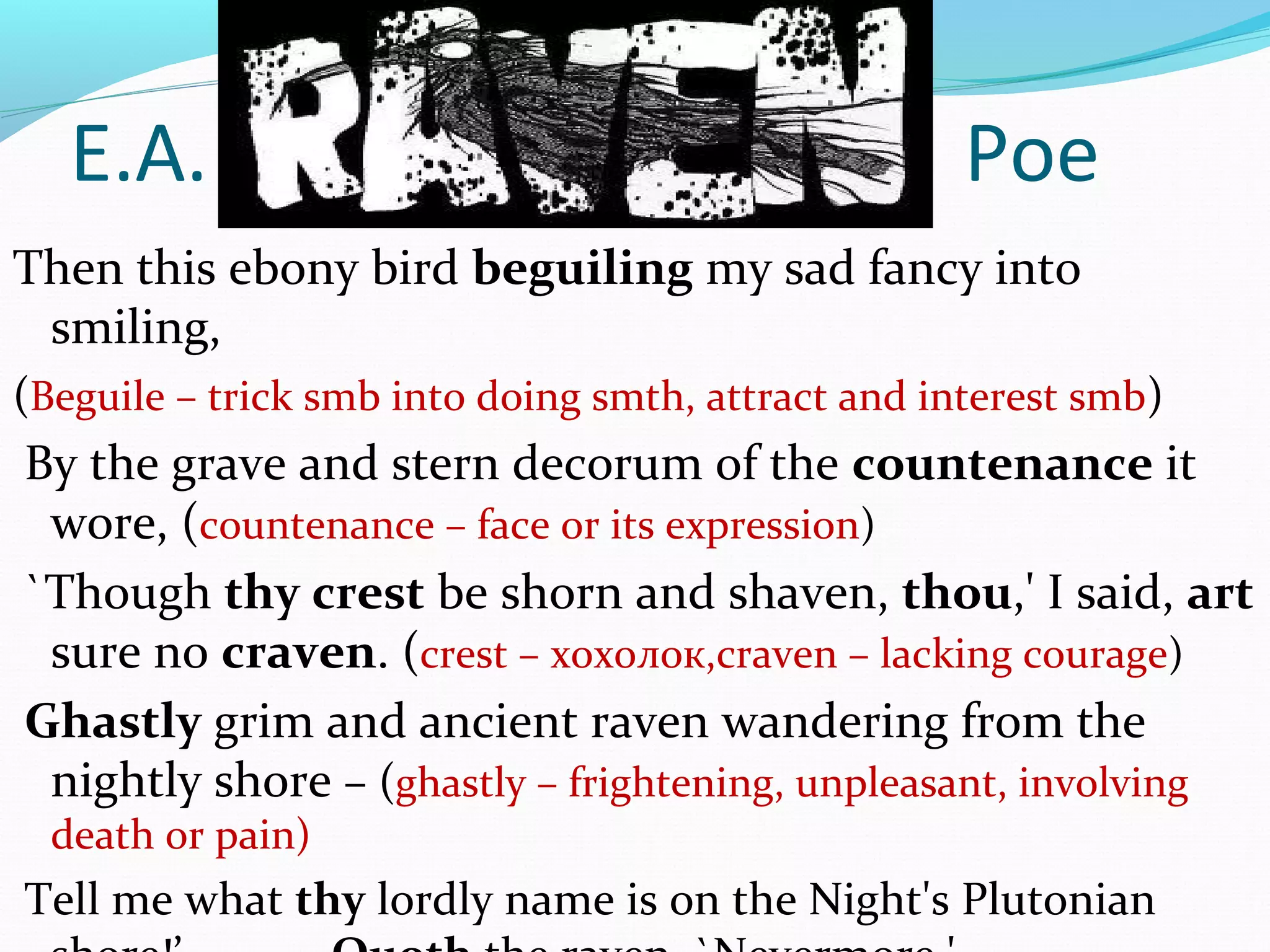 E.A. Poe
Then this ebony bird beguiling my sad fancy into
smiling,
(Beguile – trick smb into doing smth, attract and interest smb)
By the grave and stern decorum of the countenance it
wore, (countenance – face or its expression)
`Though thy crest be shorn and shaven, thou,' I said, art
sure no craven. (crest – хохолок,craven – lacking courage)
Ghastly grim and ancient raven wandering from the
nightly shore – (ghastly – frightening, unpleasant, involving
death or pain)
Tell me what thy lordly name is on the Night's Plutonian
 