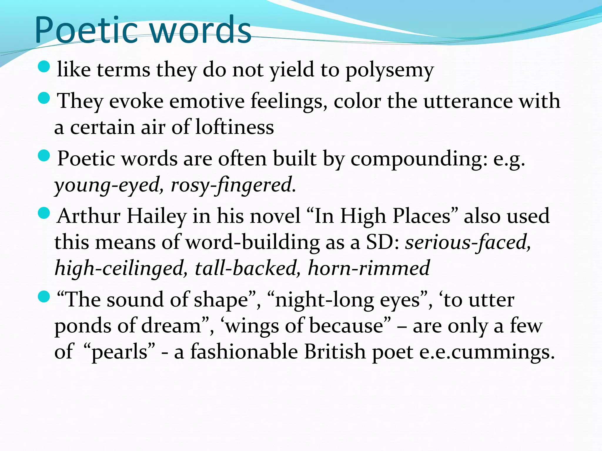 Poetic words
like terms they do not yield to polysemy
They evoke emotive feelings, color the utterance with
a certain air of loftiness
Poetic words are often built by compounding: e.g.
young-eyed, rosy-fingered.
Arthur Hailey in his novel “In High Places” also used
this means of word-building as a SD: serious-faced,
high-ceilinged, tall-backed, horn-rimmed
“The sound of shape”, “night-long eyes”, ‘to utter
ponds of dream”, ‘wings of because” – are only a few
of “pearls” - a fashionable British poet e.e.cummings.
 